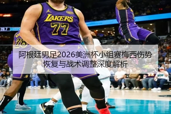 阿根廷男足2026美洲杯小组赛梅西伤势恢复与战术调整深度解析
