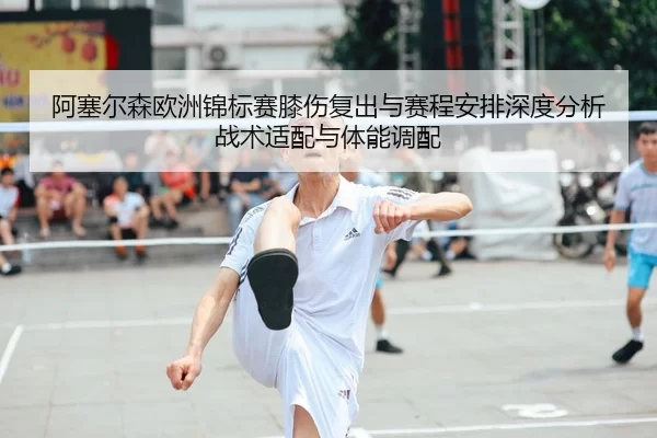 阿塞尔森欧洲锦标赛膝伤复出与赛程安排深度分析 战术适配与体能调配