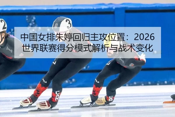中国女排朱婷回归主攻位置：2026世界联赛得分模式解析与战术变化