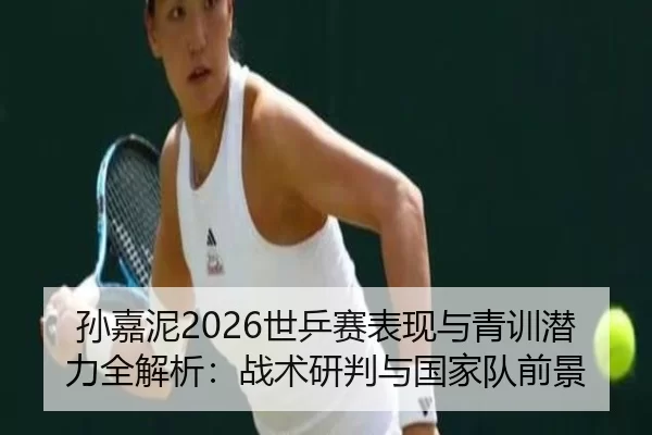 孙嘉泥2026世乒赛表现与青训潜力全解析：战术研判与国家队前景
