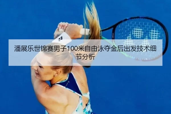 潘展乐世锦赛男子100米自由泳夺金后出发技术细节分析